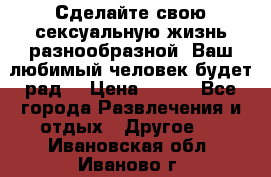 Сделайте свою сексуальную жизнь разнообразной! Ваш любимый человек будет рад. › Цена ­ 150 - Все города Развлечения и отдых » Другое   . Ивановская обл.,Иваново г.